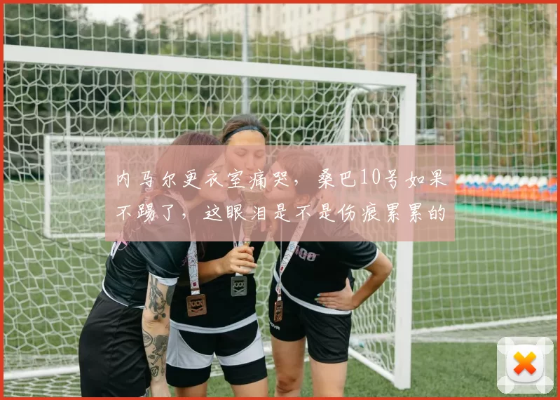 内马尔更衣室痛哭，桑巴10号如果不踢了，这眼泪是不是伤痕累累的证明
