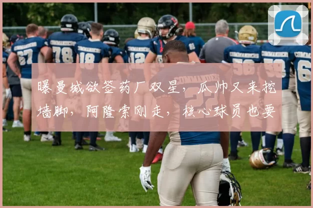 曝曼城欲签药厂双星，瓜帅又来挖墙脚，阿隆索刚走，核心球员也要被挖空