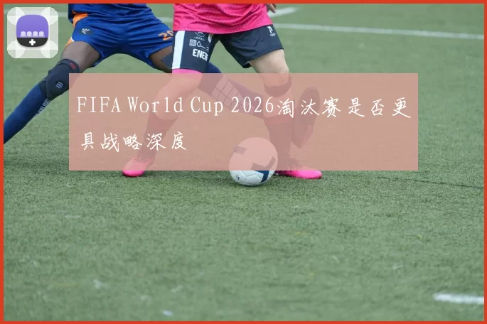 FIFA World Cup 2026淘汰赛是否更具战略深度